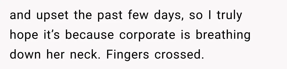 and upset the past few days, so I truly hope it’s because corporate is breathing down her neck. Fingers crossed.