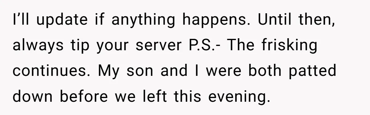 I’ll update if anything happens. Until then, always tip your server P.S.- The frisking continues. My son and I were both patted down before we left this evening.