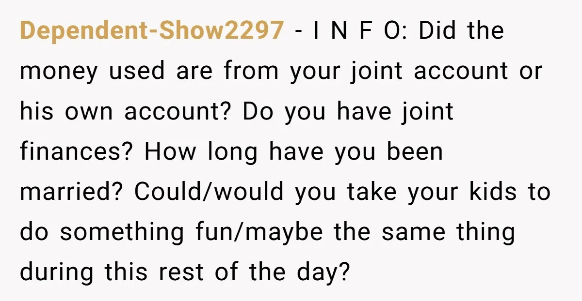 Dependent-Show2297 − I N F O: Did the money used are from your joint account or his own account? Do you have joint finances? How long have you been married?...