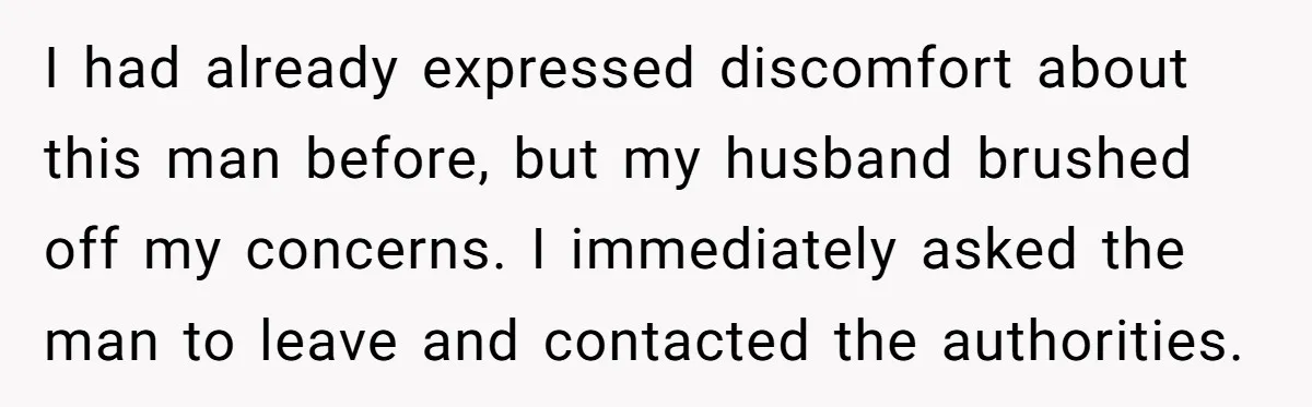 I had already expressed discomfort about this man before, but my husband brushed off my concerns. I immediately asked the man to leave and contacted the authorities.
