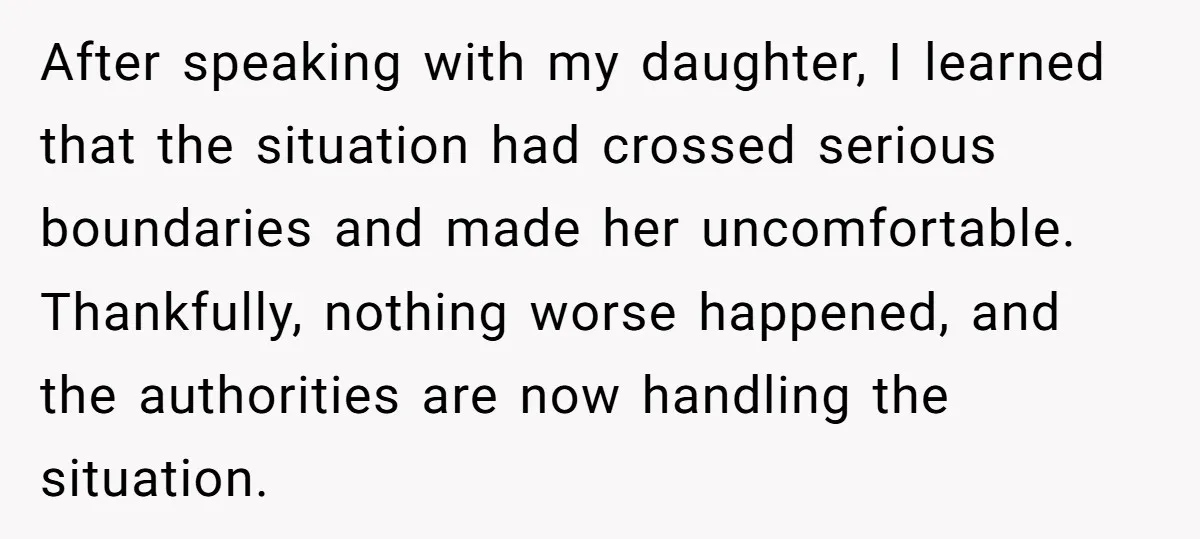After speaking with my daughter, I learned that the situation had crossed serious boundaries and made her uncomfortable. Thankfully, nothing worse happened, and the authorities are now handling the situation.