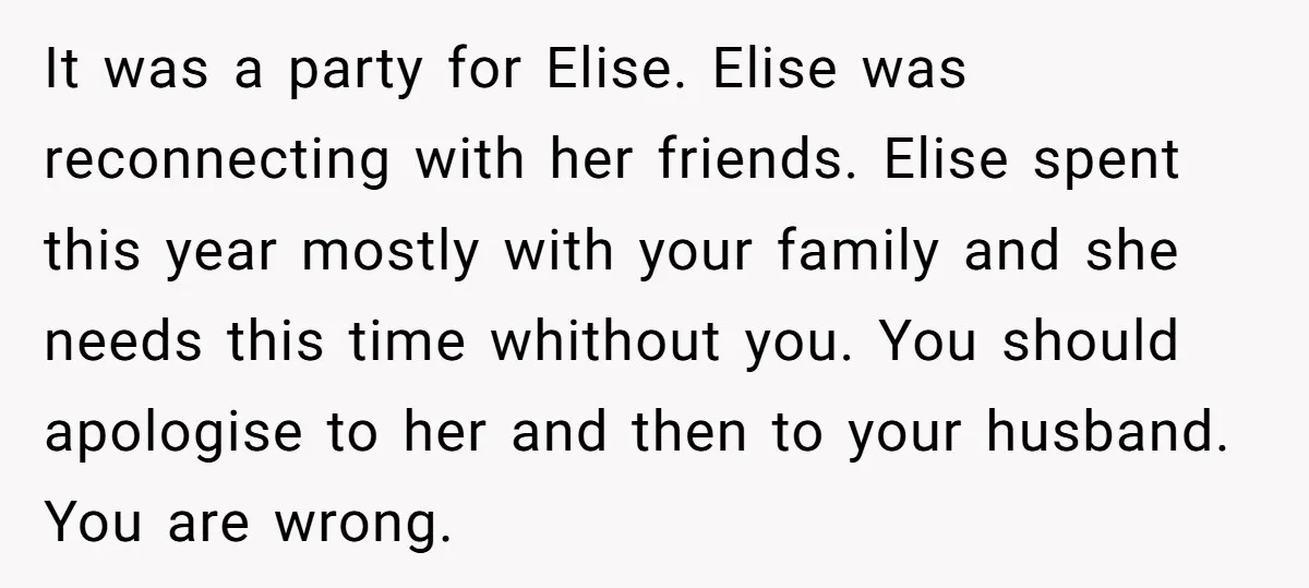 It was a party for Elise. Elise was reconnecting with her friends. Elise spent this year mostly with your family and she needs this time whithout you. You should apologise...