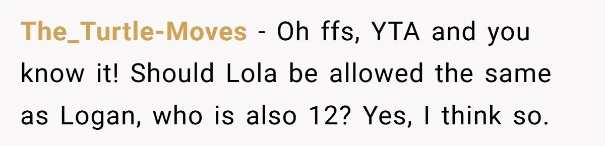 The_Turtle-Moves − Oh ffs, YTA and you know it! Should Lola be allowed the same as Logan, who is also 12? Yes, I think so.