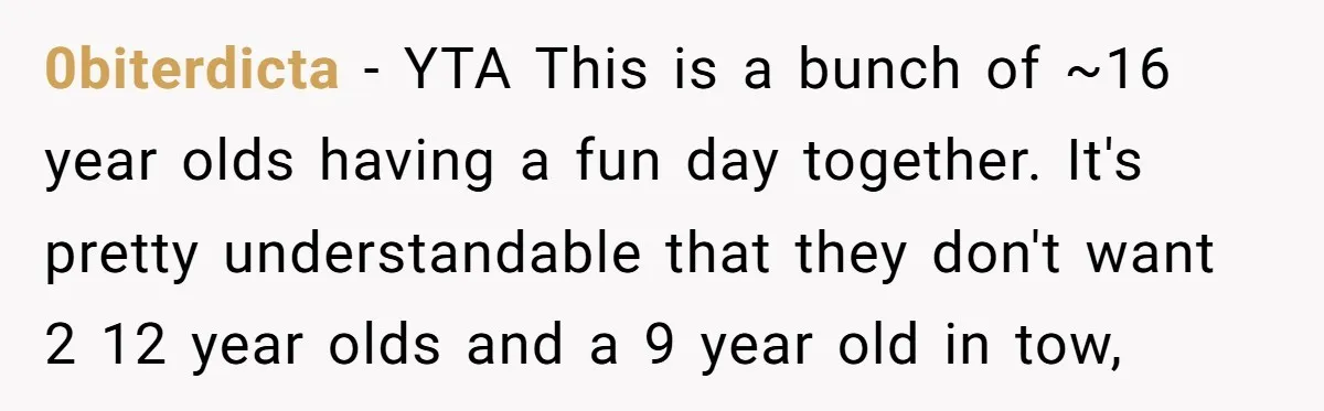 0biterdicta − YTA This is a bunch of ~16 year olds having a fun day together. It's pretty understandable that they don't want 2 12 year olds and a 9...