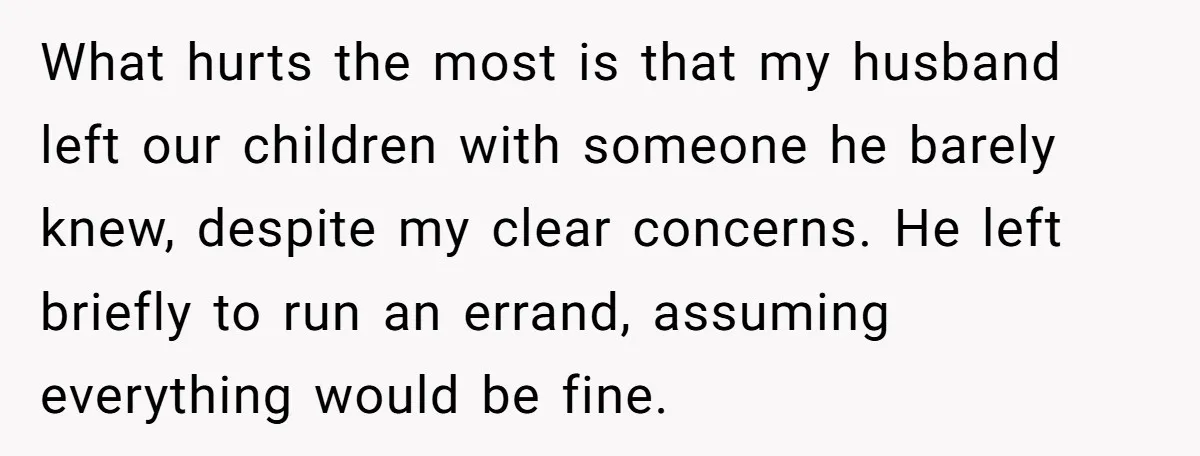 What hurts the most is that my husband left our children with someone he barely knew, despite my clear concerns. He left briefly to run an errand, assuming everything would...