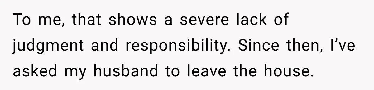 To me, that shows a severe lack of judgment and responsibility. Since then, I’ve asked my husband to leave the house.