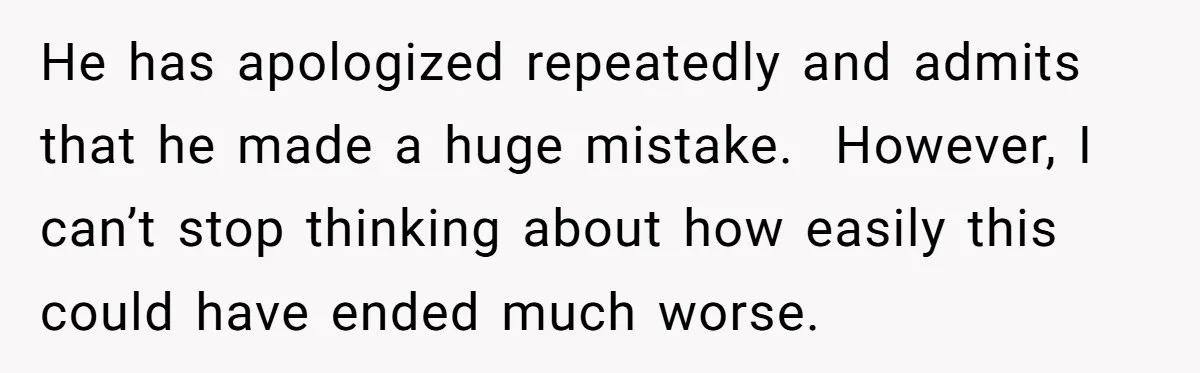 He has apologized repeatedly and admits that he made a huge mistake.  However, I can’t stop thinking about how easily this could have ended much worse.