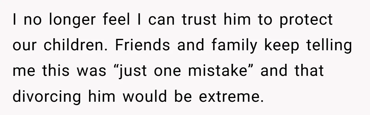 I no longer feel I can trust him to protect our children. Friends and family keep telling me this was “just one mistake” and that divorcing him would be extreme.