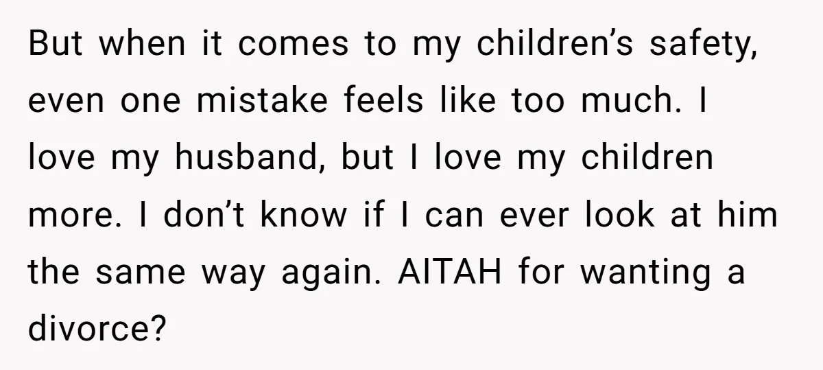 But when it comes to my children’s safety, even one mistake feels like too much. I love my husband, but I love my children more. I don’t know if I...