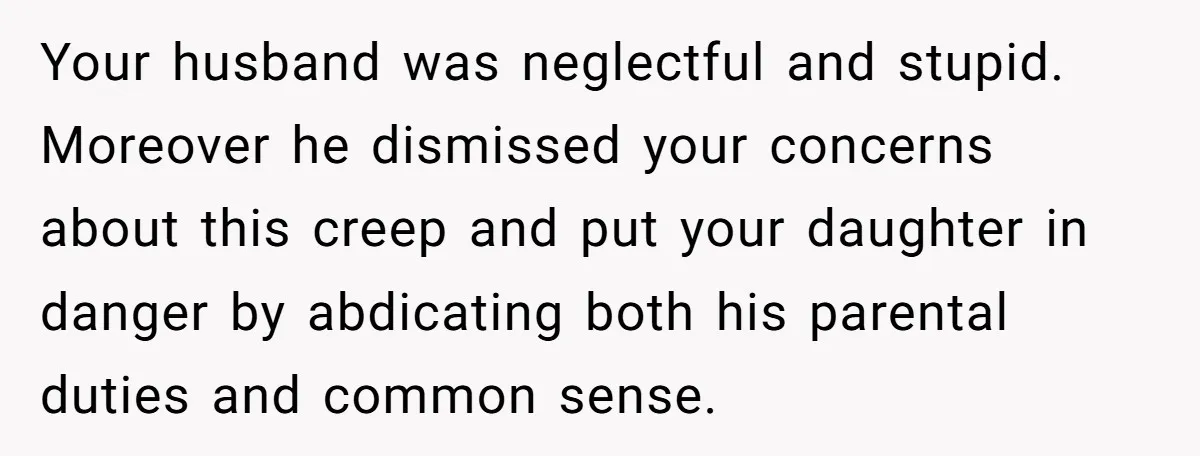 Your husband was neglectful and stupid. Moreover he dismissed your concerns about this creep and put your daughter in danger by abdicating both his parental duties and common sense.