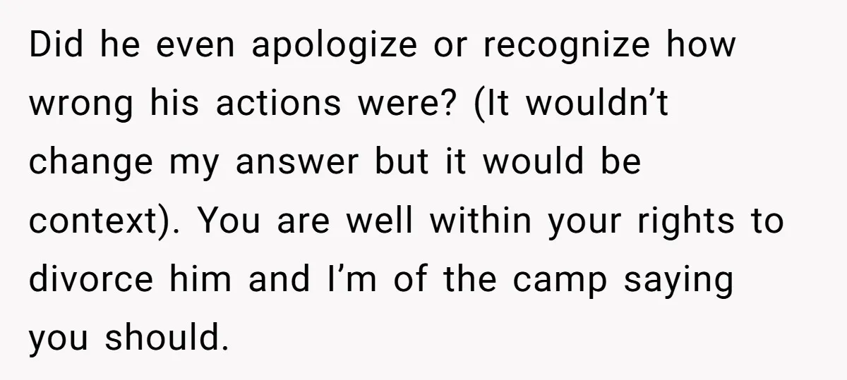 Did he even apologize or recognize how wrong his actions were? (It wouldn’t change my answer but it would be context). You are well within your rights to divorce him...