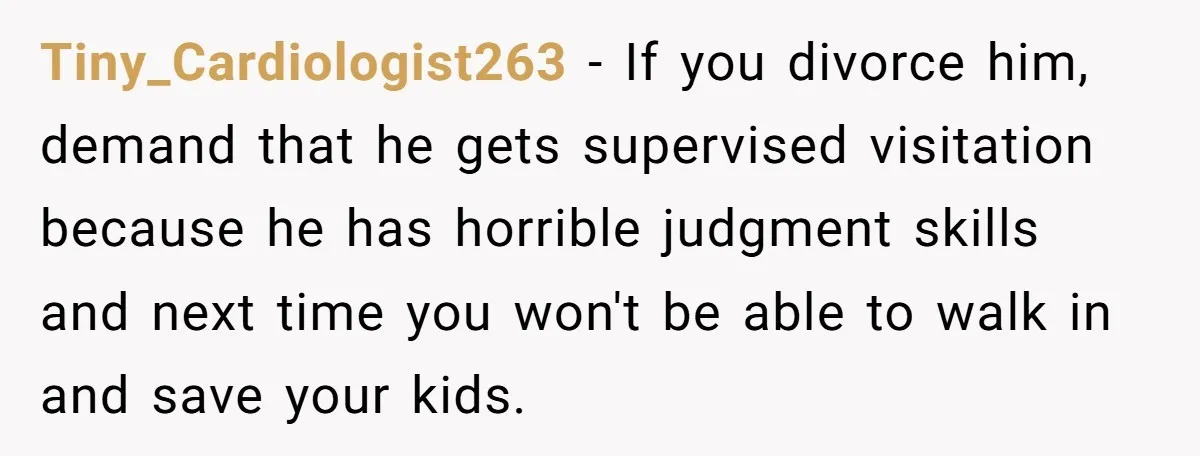 Tiny_Cardiologist263 − If you divorce him, demand that he gets supervised visitation because he has horrible judgment skills and next time you won't be able to walk in and save...