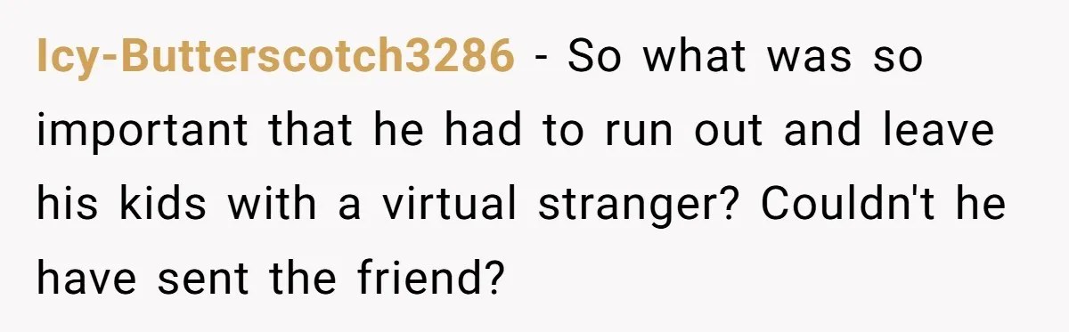 Icy-Butterscotch3286 − So what was so important that he had to run out and leave his kids with a virtual stranger? Couldn't he have sent the friend?