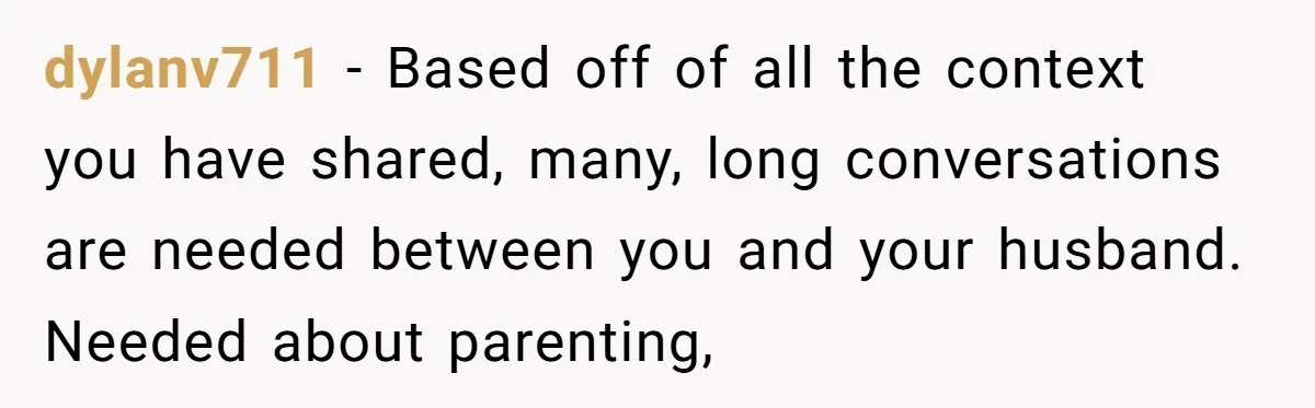 dylanv711 − Based off of all the context you have shared, many, long conversations are needed between you and your husband. Needed about parenting,