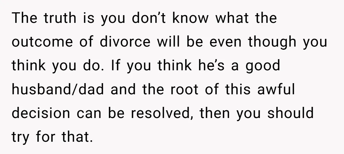 The truth is you don’t know what the outcome of divorce will be even though you think you do. If you think he’s a good husband/dad and the root of...