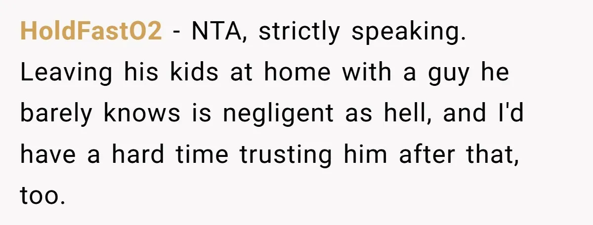 HoldFastO2 − NTA, strictly speaking. Leaving his kids at home with a guy he barely knows is negligent as hell, and I'd have a hard time trusting him after that,...