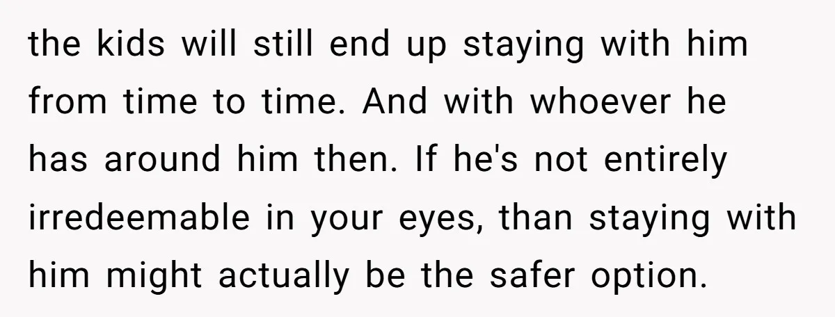 the kids will still end up staying with him from time to time. And with whoever he has around him then. If he's not entirely irredeemable in your eyes, than...