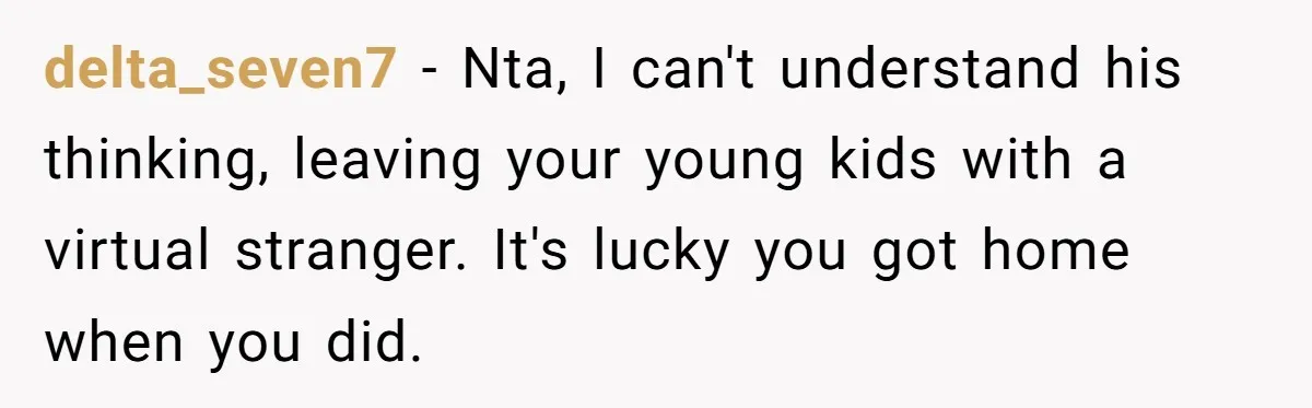 delta_seven7 − Nta, I can't understand his thinking, leaving your young kids with a virtual stranger. It's lucky you got home when you did.