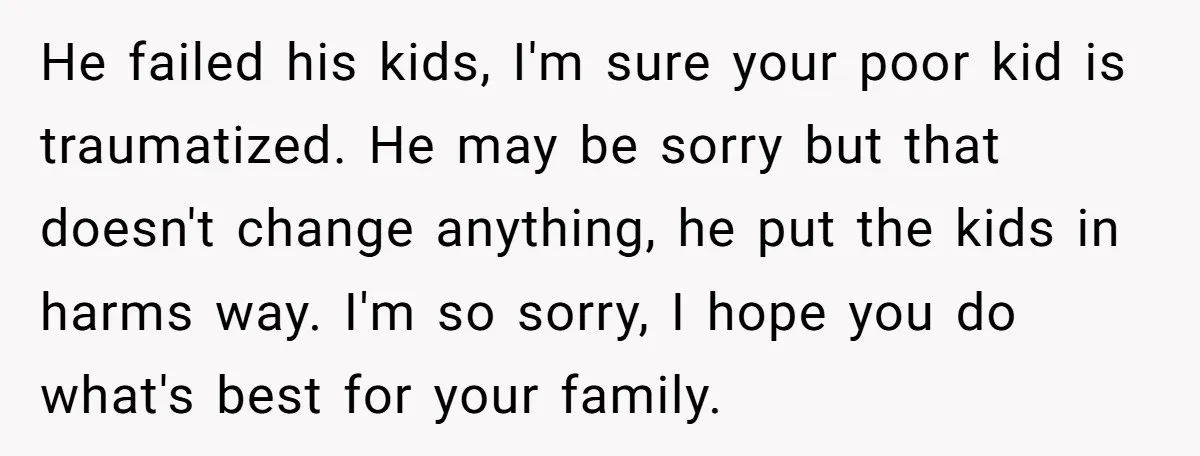 He failed his kids, I'm sure your poor kid is traumatized. He may be sorry but that doesn't change anything, he put the kids in harms way. I'm so sorry,...