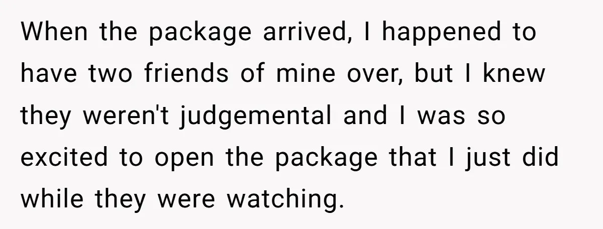 When the package arrived, I happened to have two friends of mine over, but I knew they weren't judgemental and I was so excited to open the package that I...