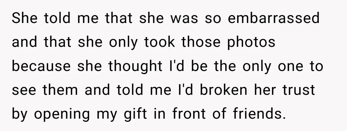 She told me that she was so embarrassed and that she only took those photos because she thought I'd be the only one to see them and told me I'd...