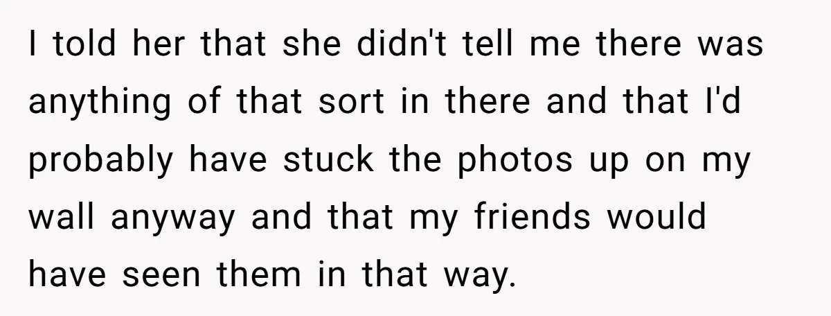 I told her that she didn't tell me there was anything of that sort in there and that I'd probably have stuck the photos up on my wall anyway and...