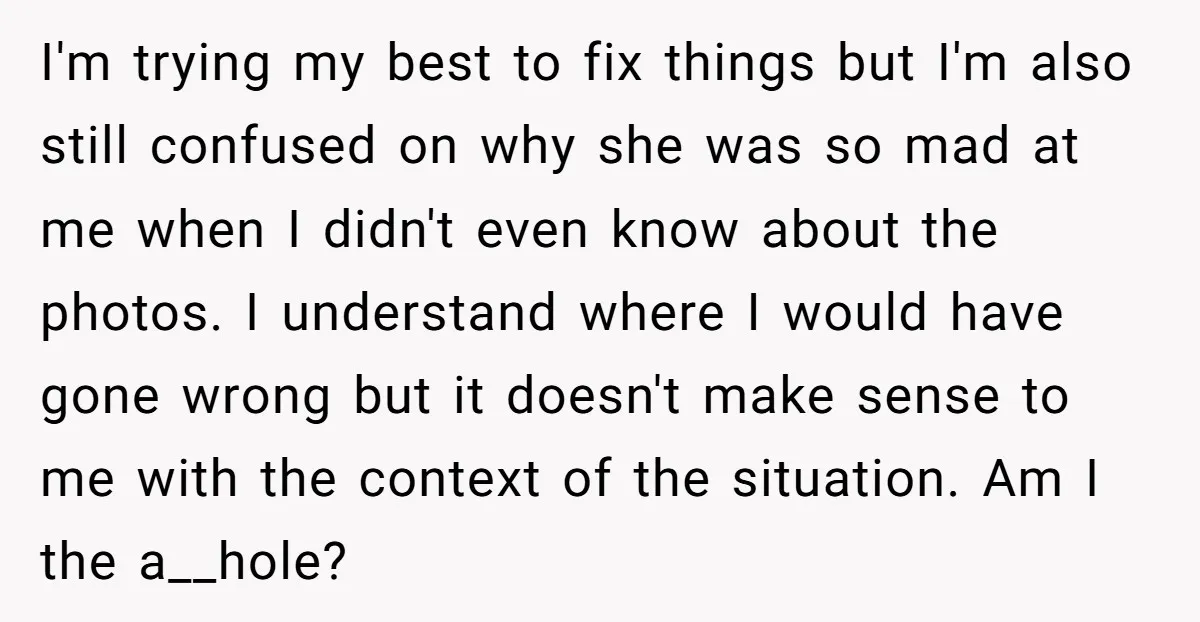 I'm trying my best to fix things but I'm also still confused on why she was so mad at me when I didn't even know about the photos. I understand...