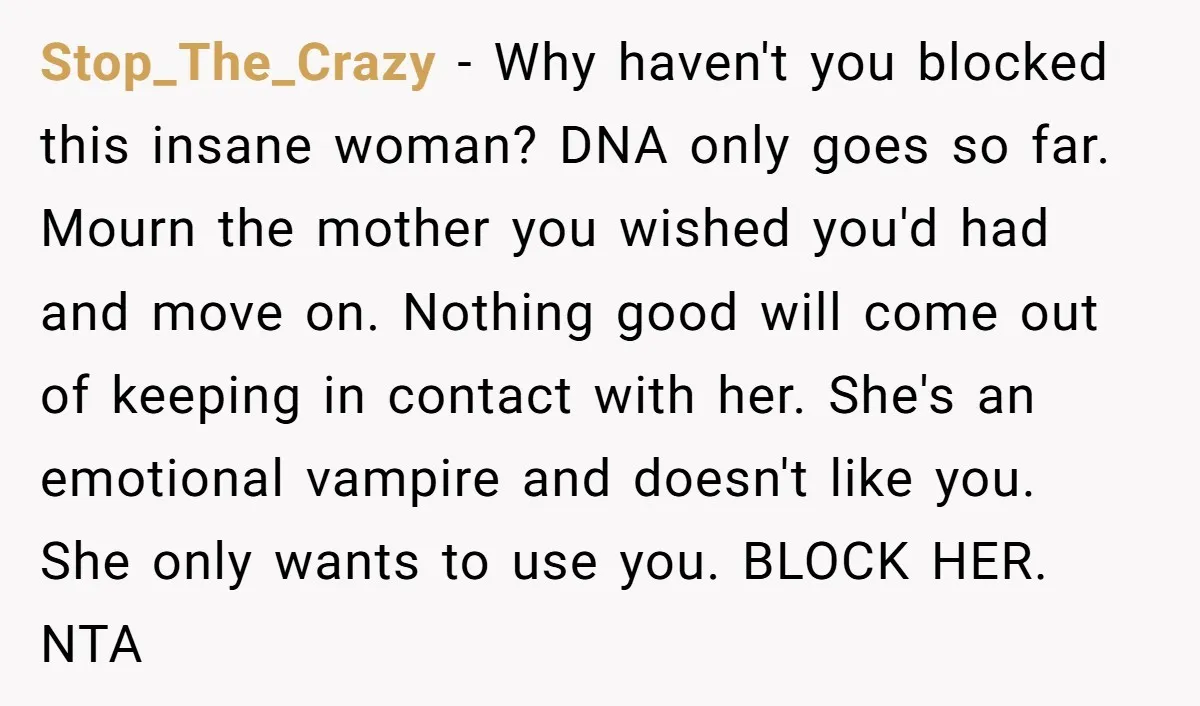 Stop_The_Crazy - Why haven't you blocked this insane woman? DNA only goes so far. Mourn the mother you wished you'd had and move on. Nothing good will come out of...