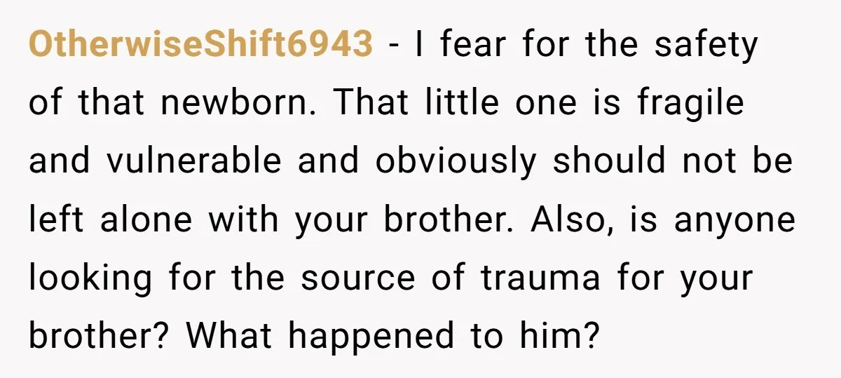 OtherwiseShift6943 - I fear for the safety of that newborn. That little one is fragile and vulnerable and obviously should not be left alone with your brother. Also, is anyone...