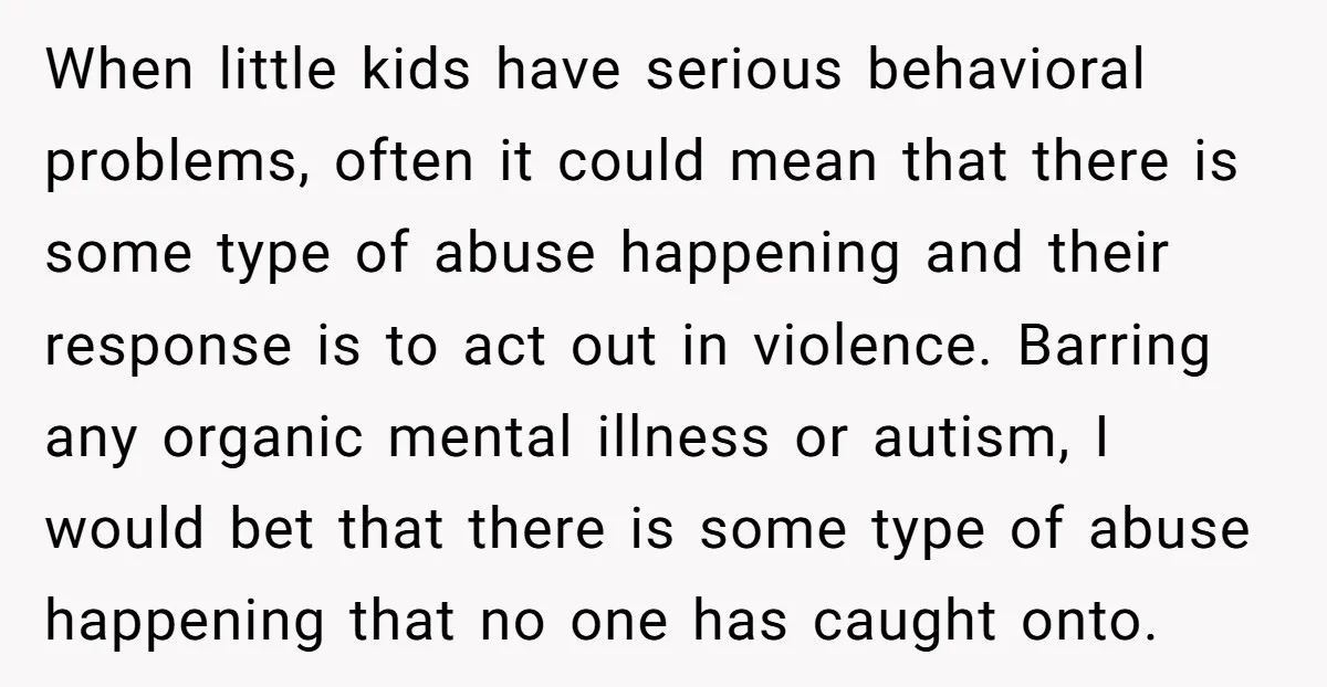 When little kids have serious behavioral problems, often it could mean that there is some type of abuse happening and their response is to act out in violence. Barring any...