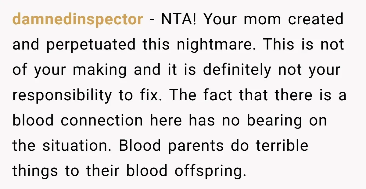 damnedinspector - NTA! Your mom created and perpetuated this nightmare. This is not of your making and it is definitely not your responsibility to fix. The fact that there is...