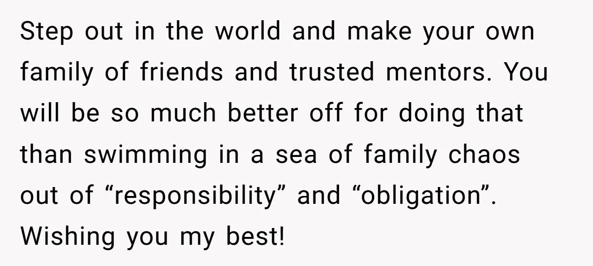 Step out in the world and make your own family of friends and trusted mentors. You will be so much better off for doing that than swimming in a sea...