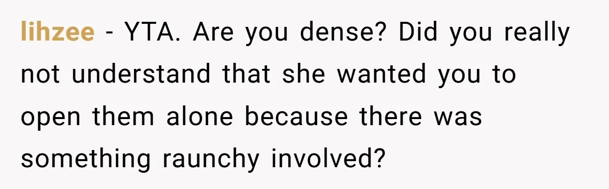 lihzee − YTA. Are you dense? Did you really not understand that she wanted you to open them alone because there was something raunchy involved?