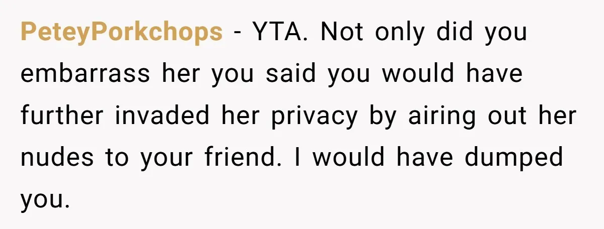 PeteyPorkchops − YTA. Not only did you embarrass her you said you would have further invaded her privacy by airing out her nudes to your friend. I would have dumped...