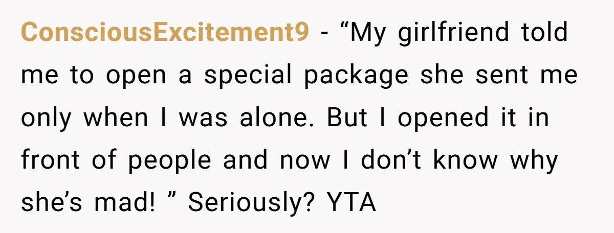 ConsciousExcitement9 − “My girlfriend told me to open a special package she sent me only when I was alone. But I opened it in front of people and now I...