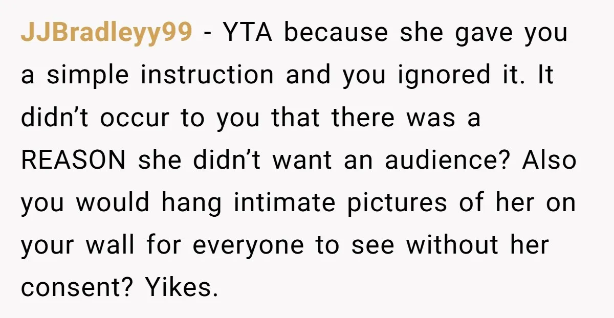 JJBradleyy99 − YTA because she gave you a simple instruction and you ignored it. It didn’t occur to you that there was a REASON she didn’t want an audience? Also...