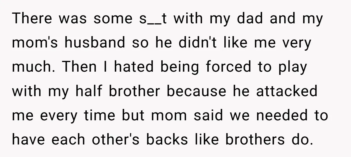 There was some s__t with my dad and my mom's husband so he didn't like me very much. Then I hated being forced to play with my half brother because...