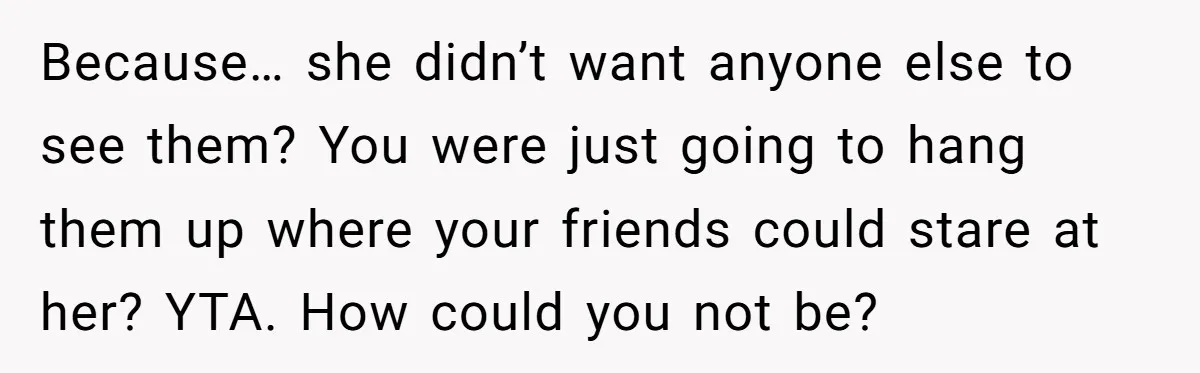 Because… she didn’t want anyone else to see them? You were just going to hang them up where your friends could stare at her? YTA. How could you not be?