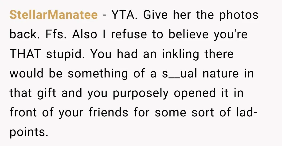 StellarManatee − YTA. Give her the photos back. Ffs. Also I refuse to believe you're THAT stupid. You had an inkling there would be something of a s__ual nature in...