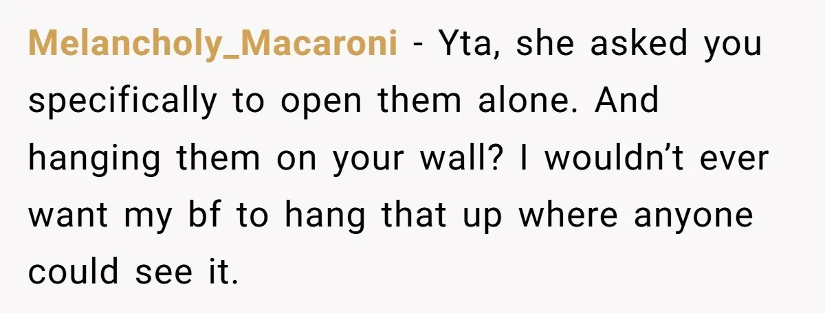 Melancholy_Macaroni − Yta, she asked you specifically to open them alone. And hanging them on your wall? I wouldn’t ever want my bf to hang that up where anyone could...