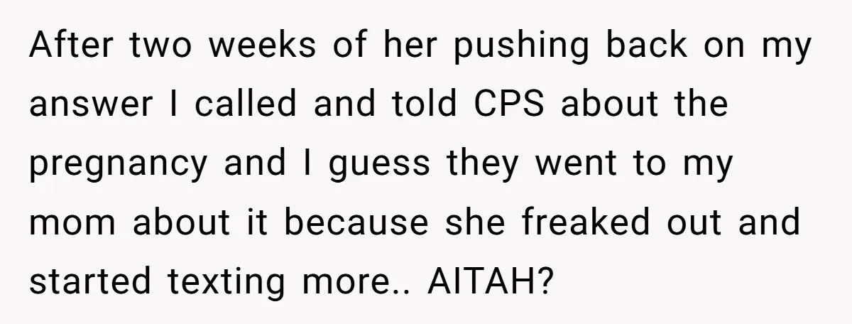 After two weeks of her pushing back on my answer I called and told CPS about the pregnancy and I guess they went to my mom about it because she...