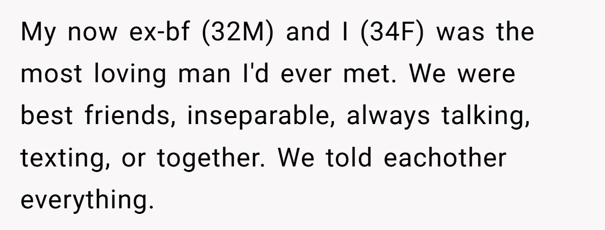 My now ex-bf (32M) and I (34F) was the most loving man I'd ever met. We were best friends, inseparable, always talking, texting, or together. We told eachother everything.