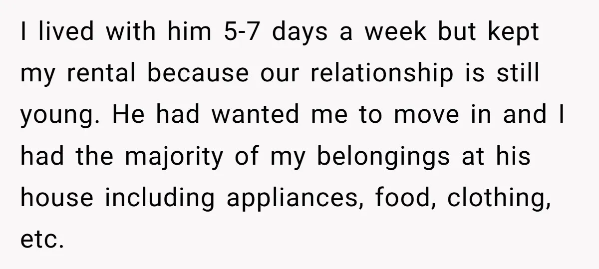 I lived with him 5-7 days a week but kept my rental because our relationship is still young. He had wanted me to move in and I had the majority...