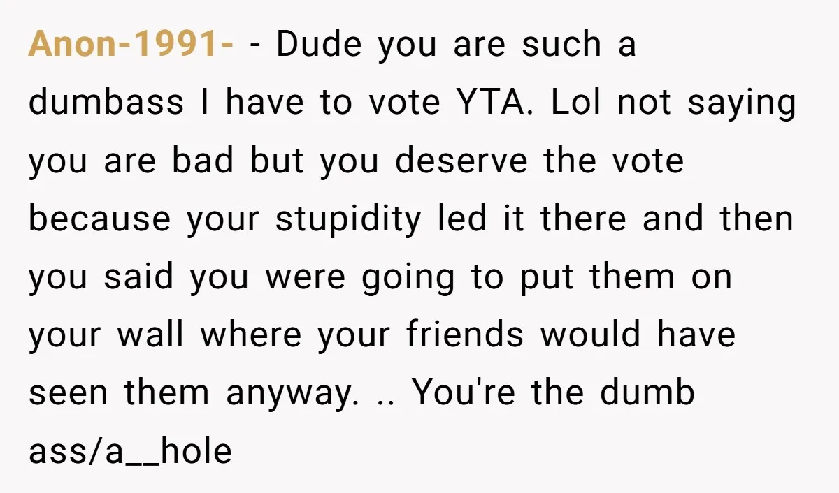 Anon-1991- − Dude you are such a dumbass I have to vote YTA. Lol not saying you are bad but you deserve the vote because your stupidity led it there...