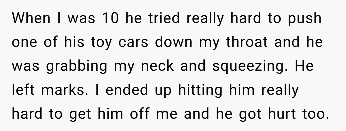 When I was 10 he tried really hard to push one of his toy cars down my throat and he was grabbing my neck and squeezing. He left marks. I...
