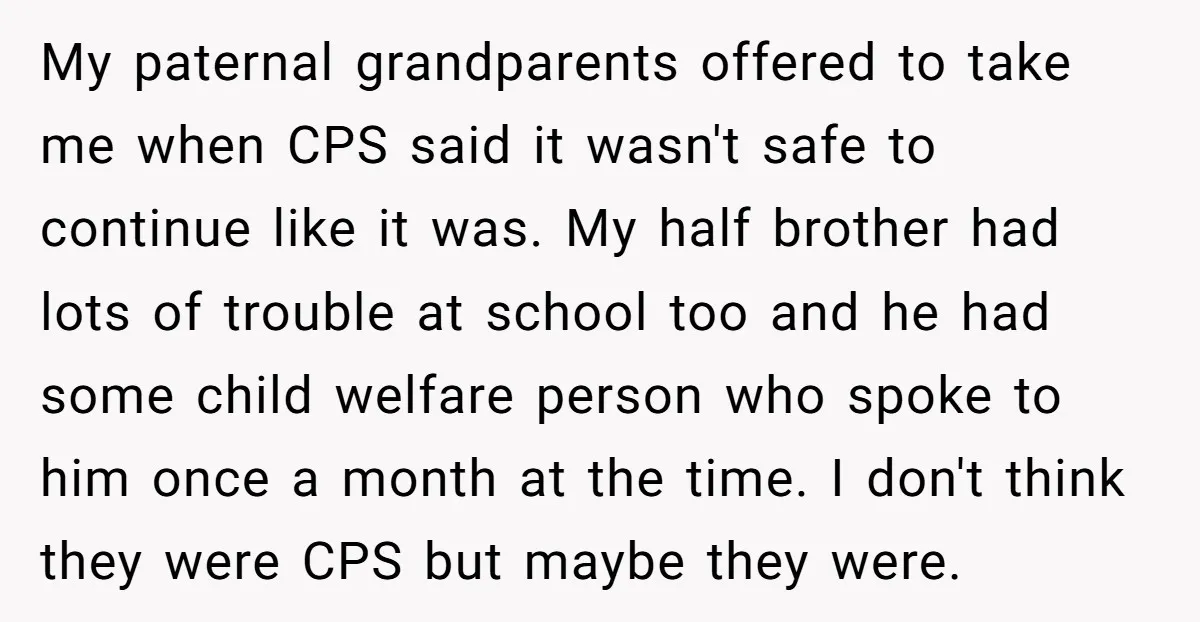 My paternal grandparents offered to take me when CPS said it wasn't safe to continue like it was. My half brother had lots of trouble at school too and he...