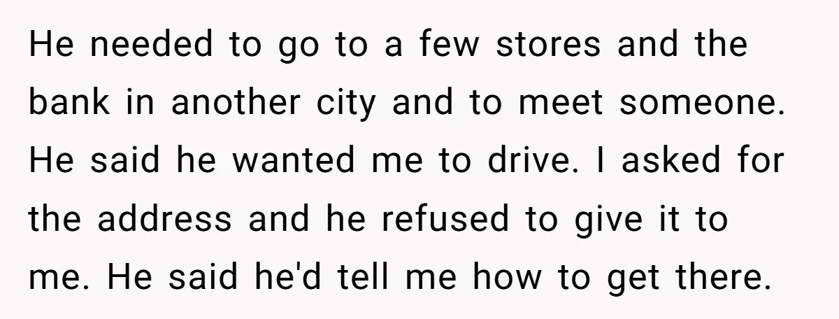 He needed to go to a few stores and the bank in another city and to meet someone. He said he wanted me to drive. I asked for the address...