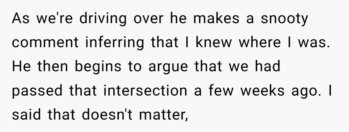 As we're driving over he makes a snooty comment inferring that I knew where I was. He then begins to argue that we had passed that intersection a few weeks...