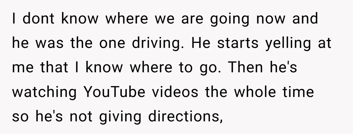 I dont know where we are going now and he was the one driving. He starts yelling at me that I know where to go. Then he's watching YouTube videos...