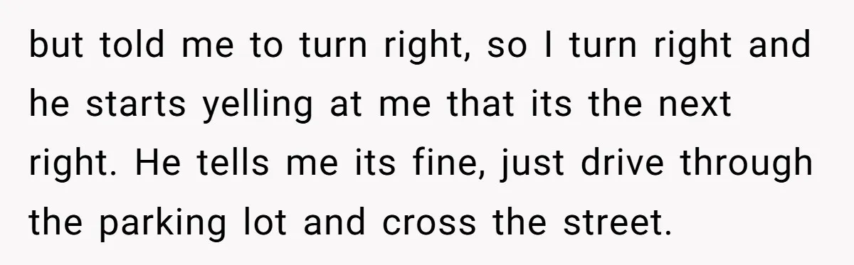but told me to turn right, so I turn right and he starts yelling at me that its the next right. He tells me its fine, just drive through the...